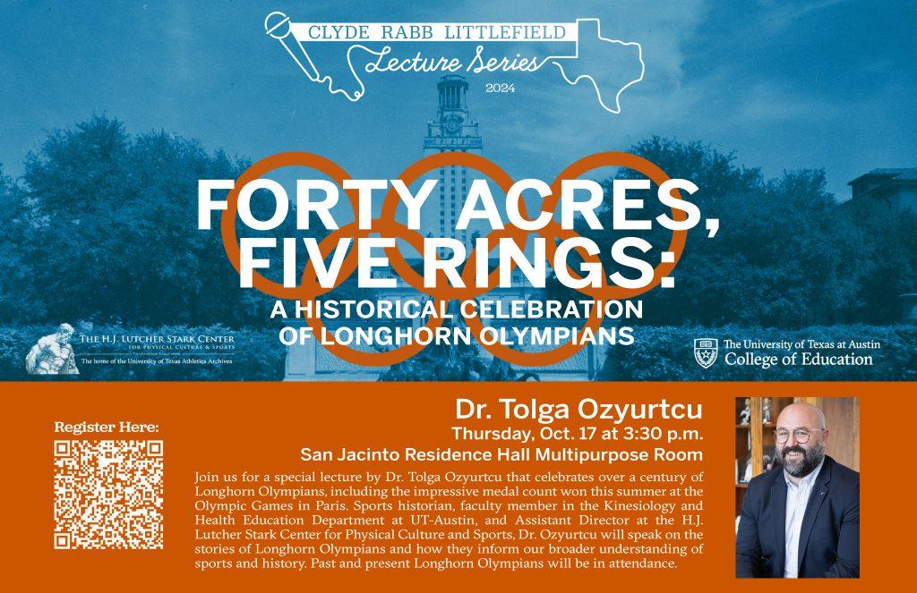 A blue overlay on a photo of the UT tower and water fountain. Burnt orange Olympic rings and text that reads, "Clyde Rabb Littelfield Lecture Series 2024. Forty Acres, Five Rings: A Historical Celebration of Longhorn Olympians.
Dr. Tolga Ozyurtcu. Thursday, Oct. 17 at 3:30 p.m. San Jacinto Residence Hall Multipurpose Room."