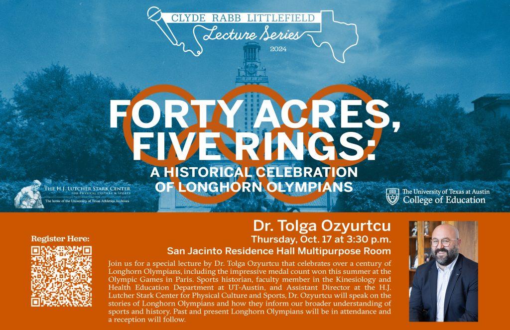 A blue overlay on a photo of the UT tower and water fountain. Burnt orange Olympic rings and text that reads, "Clyde Rabb Littelfield Lecture Series 2024. Forty Acres, Five Rings: A Historical Celebration of Longhorn Olympians.
Dr. Tolga Ozyurtcu. Thursday, Oct. 17 at 3:30 p.m. San Jacinto Residence Hall Multipurpose Room."